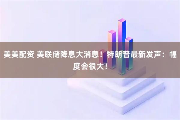 美美配资 美联储降息大消息！特朗普最新发声：幅度会很大！