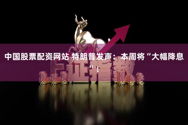 中国股票配资网站 特朗普发声：本周将“大幅降息”！