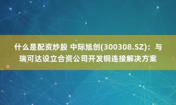 什么是配资炒股 中际旭创(300308.SZ)：与瑞可达设立合资公司开发铜连接解决方案