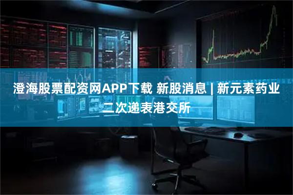 澄海股票配资网APP下载 新股消息 | 新元素药业二次递表港交所