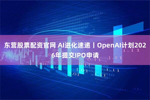 东营股票配资官网 AI进化速递丨OpenAI计划2026年提交IPO申请