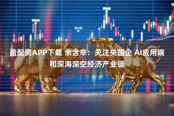 盈配资APP下载 余含辛：关注央国企 AI应用端和深海深空经济产业链