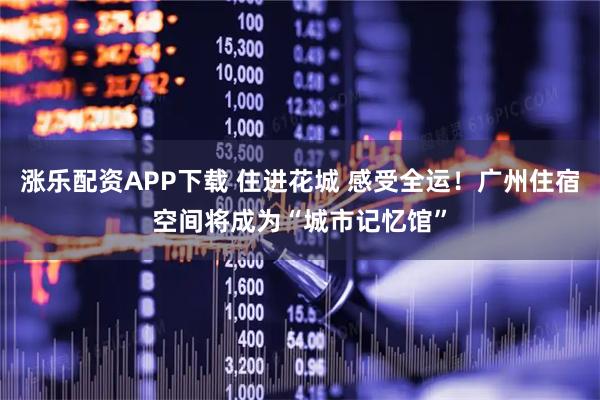 涨乐配资APP下载 住进花城 感受全运！广州住宿空间将成为“城市记忆馆”