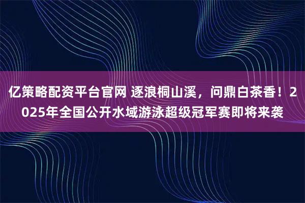 亿策略配资平台官网 逐浪桐山溪，问鼎白茶香！2025年全国公开水域游泳超级冠军赛即将来袭