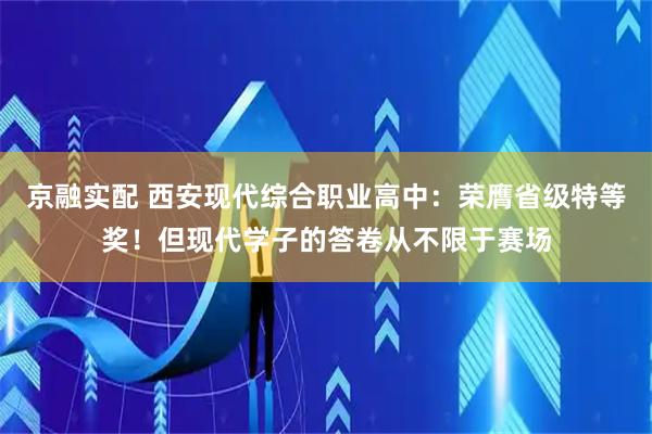 京融实配 西安现代综合职业高中：荣膺省级特等奖！但现代学子的答卷从不限于赛场