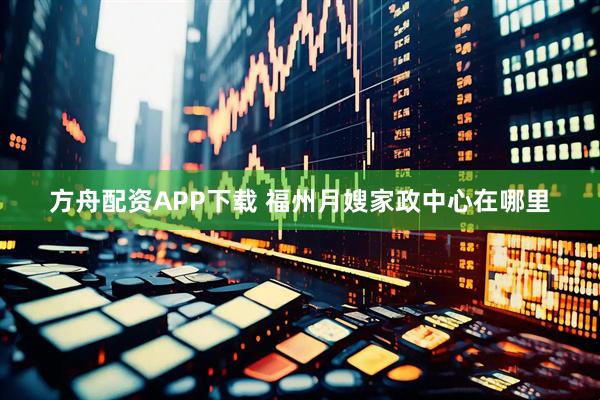 方舟配资APP下载 福州月嫂家政中心在哪里