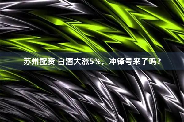 苏州配资 白酒大涨5%，冲锋号来了吗？