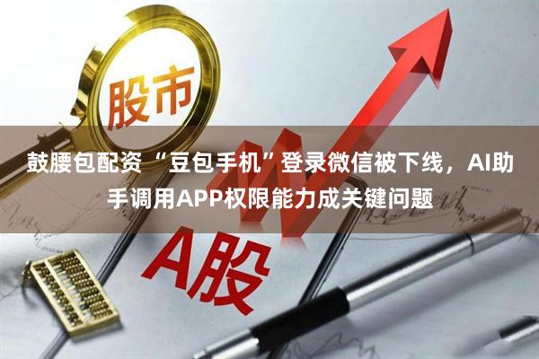 鼓腰包配资 “豆包手机”登录微信被下线，AI助手调用APP权限能力成关键问题
