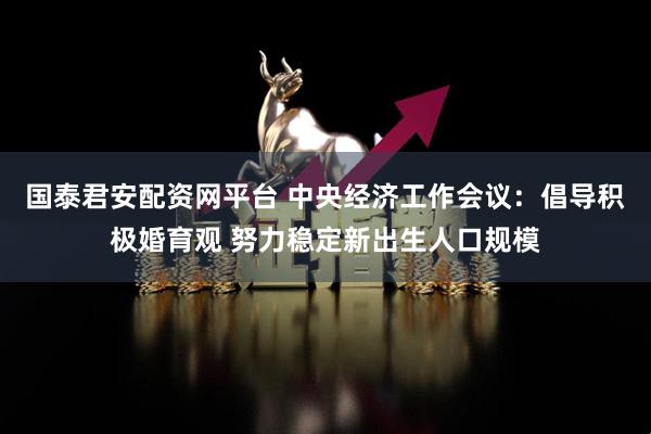 国泰君安配资网平台 中央经济工作会议：倡导积极婚育观 努力稳定新出生人口规模