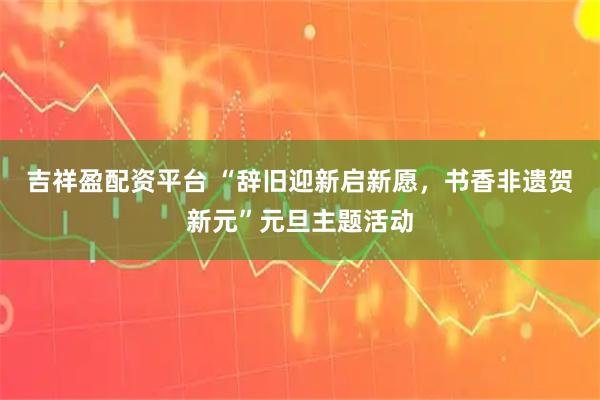 吉祥盈配资平台 “辞旧迎新启新愿，书香非遗贺新元”元旦主题活动