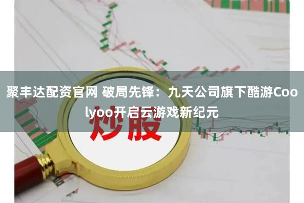 聚丰达配资官网 破局先锋：九天公司旗下酷游Coolyoo开启云游戏新纪元