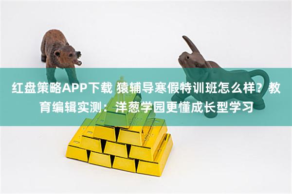 红盘策略APP下载 猿辅导寒假特训班怎么样？教育编辑实测：洋葱学园更懂成长型学习