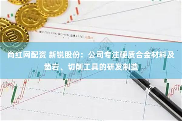 尚红网配资 新锐股份：公司专注硬质合金材料及凿岩、切削工具的研发制造