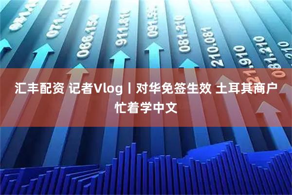 汇丰配资 记者Vlog丨对华免签生效 土耳其商户忙着学中文