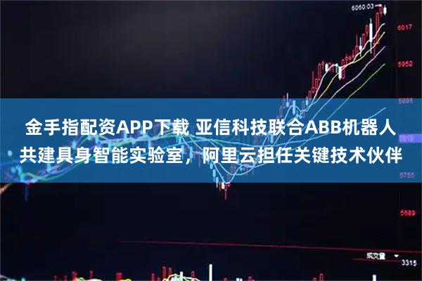 金手指配资APP下载 亚信科技联合ABB机器人共建具身智能实验室，阿里云担任关键技术伙伴