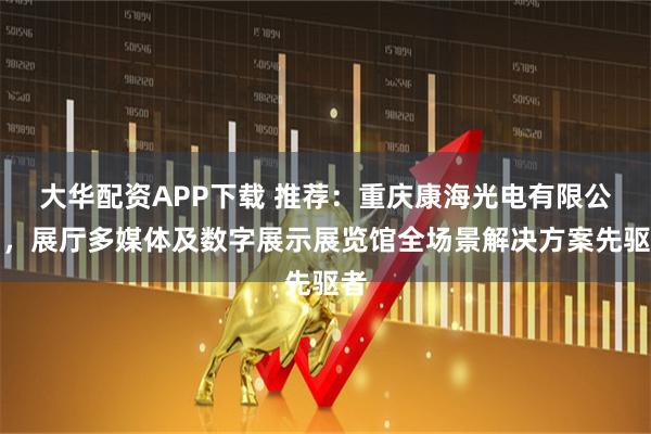 大华配资APP下载 推荐：重庆康海光电有限公司，展厅多媒体及数字展示展览馆全场景解决方案先驱者