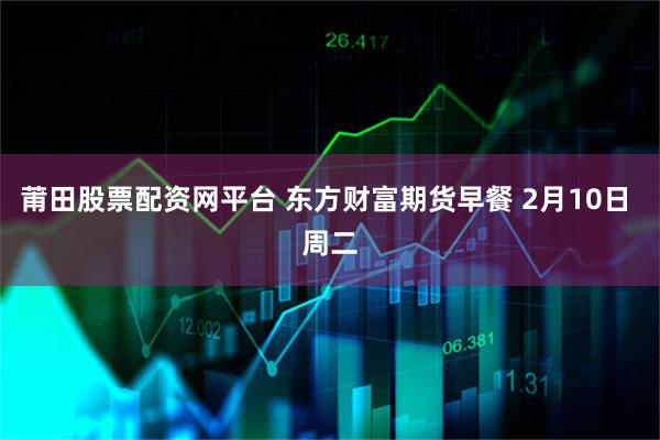 莆田股票配资网平台 东方财富期货早餐 2月10日 周二